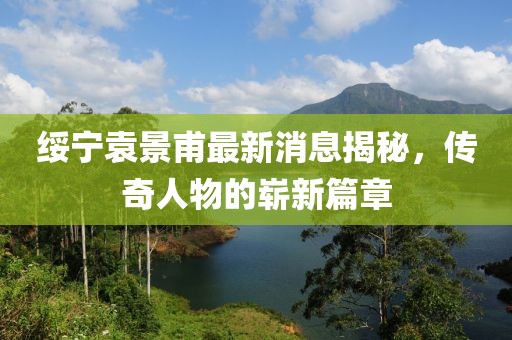 綏寧袁景甫最新消息揭秘，傳奇人物的嶄新篇章