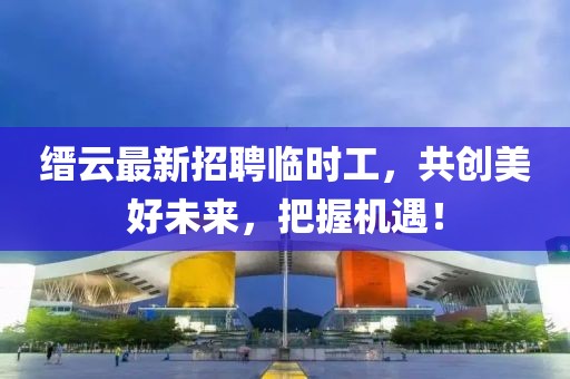 縉云最新招聘臨時工，共創(chuàng)美好未來，把握機遇！