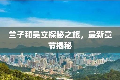 蘭子和吳立探秘之旅，最新章節(jié)揭秘