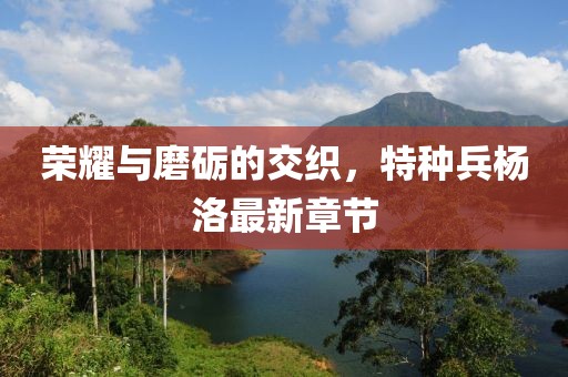 榮耀與磨礪的交織，特種兵楊洛最新章節(jié)
