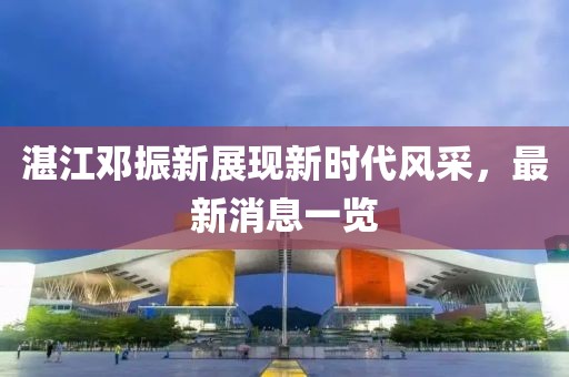 湛江鄧振新展現(xiàn)新時代風采，最新消息一覽