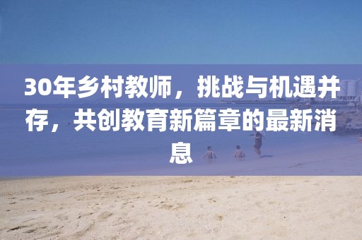 30年鄉(xiāng)村教師，挑戰(zhàn)與機遇并存，共創(chuàng)教育新篇章的最新消息