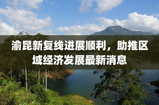 渝昆新復(fù)線進(jìn)展順利，助推區(qū)域經(jīng)濟(jì)發(fā)展最新消息