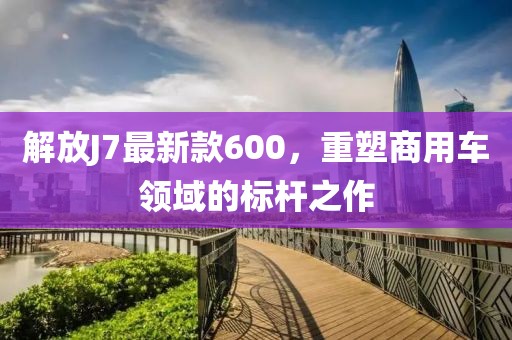 解放J7最新款600，重塑商用車(chē)領(lǐng)域的標(biāo)桿之作