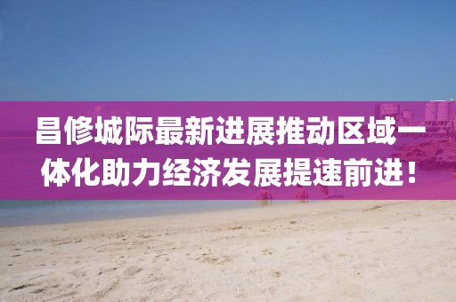 昌修城際最新進(jìn)展推動(dòng)區(qū)域一體化助力經(jīng)濟(jì)發(fā)展提速前進(jìn)！