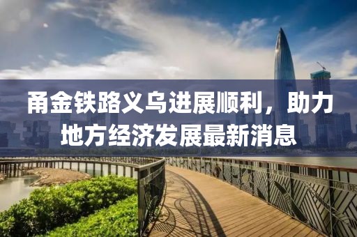 甬金鐵路義烏進(jìn)展順利，助力地方經(jīng)濟(jì)發(fā)展最新消息