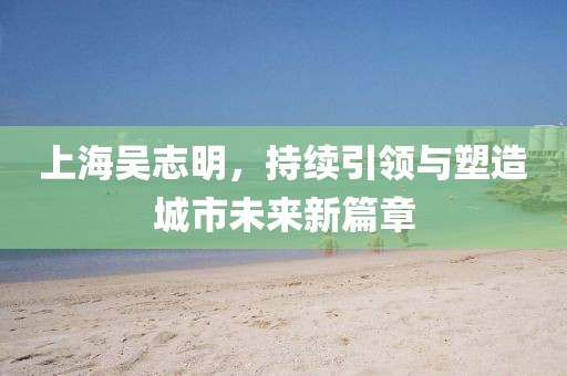 上海吳志明，持續(xù)引領(lǐng)與塑造城市未來新篇章