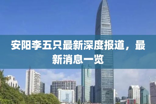 安陽李五只最新深度報道，最新消息一覽
