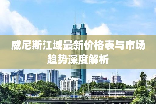 威尼斯江域最新價(jià)格表與市場(chǎng)趨勢(shì)深度解析