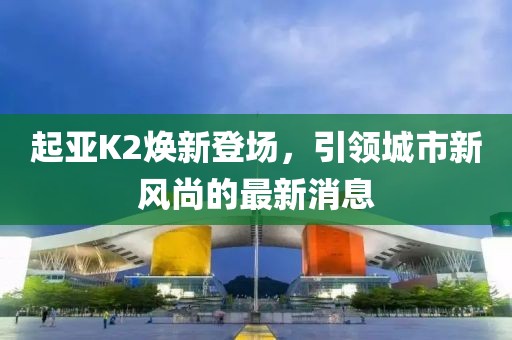 起亞K2煥新登場，引領(lǐng)城市新風尚的最新消息