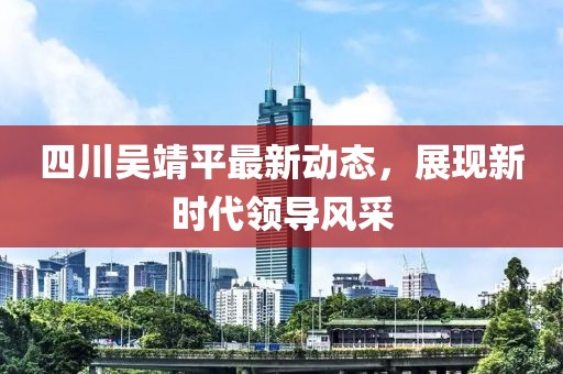 四川吳靖平最新動態(tài)，展現(xiàn)新時代領(lǐng)導(dǎo)風(fēng)采