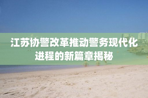 江蘇協(xié)警改革推動(dòng)警務(wù)現(xiàn)代化進(jìn)程的新篇章揭秘