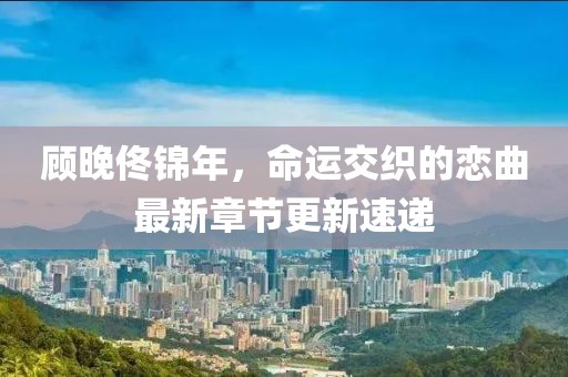 顧晚佟錦年，命運(yùn)交織的戀曲最新章節(jié)更新速遞