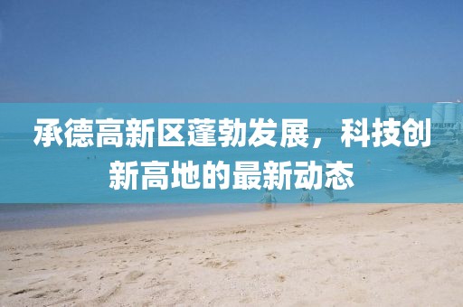 承德高新區(qū)蓬勃發(fā)展，科技創(chuàng)新高地的最新動(dòng)態(tài)