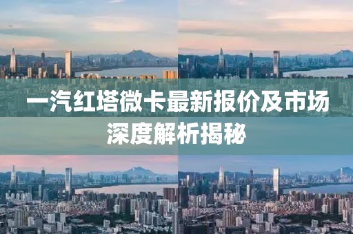 一汽紅塔微卡最新報價及市場深度解析揭秘