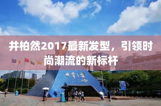 井柏然2017最新發(fā)型，引領時尚潮流的新標桿