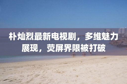 樸燦烈最新電視劇，多維魅力展現(xiàn)，熒屏界限被打破