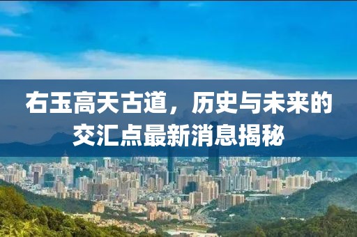 右玉高天古道，歷史與未來(lái)的交匯點(diǎn)最新消息揭秘
