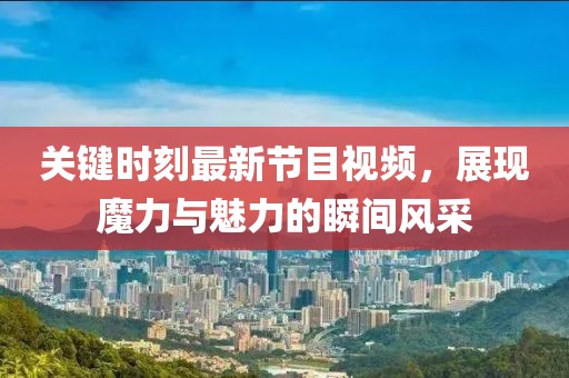 關(guān)鍵時刻最新節(jié)目視頻，展現(xiàn)魔力與魅力的瞬間風(fēng)采