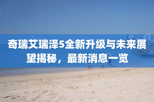 奇瑞艾瑞澤5全新升級(jí)與未來(lái)展望揭秘，最新消息一覽