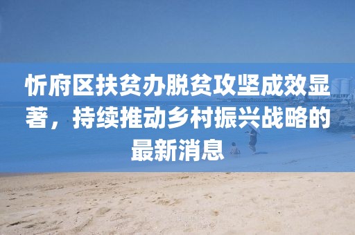 忻府區(qū)扶貧辦脫貧攻堅(jiān)成效顯著，持續(xù)推動(dòng)鄉(xiāng)村振興戰(zhàn)略的最新消息