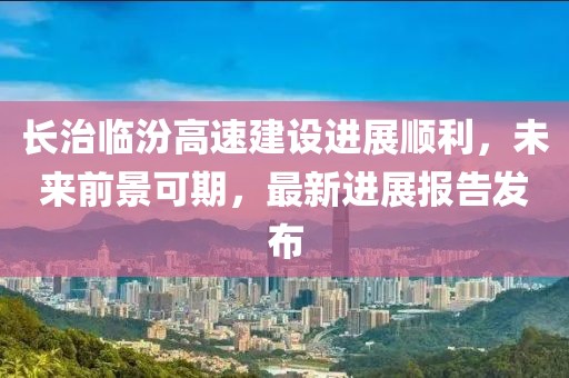 長治臨汾高速建設(shè)進(jìn)展順利，未來前景可期，最新進(jìn)展報(bào)告發(fā)布