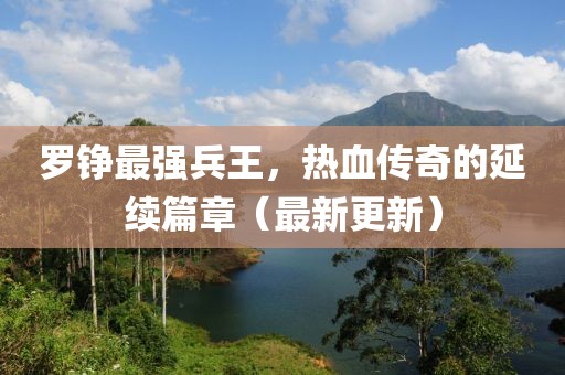 羅錚最強兵王，熱血傳奇的延續(xù)篇章（最新更新）