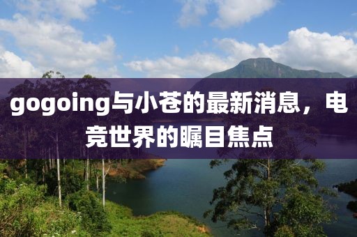 gogoing與小蒼的最新消息，電競世界的矚目焦點