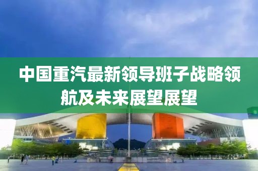 中國重汽最新領導班子戰(zhàn)略領航及未來展望展望