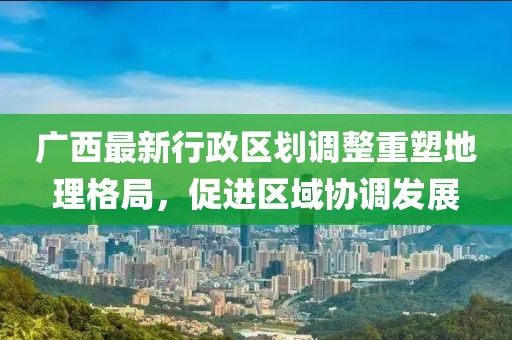 廣西最新行政區(qū)劃調(diào)整重塑地理格局，促進(jìn)區(qū)域協(xié)調(diào)發(fā)展