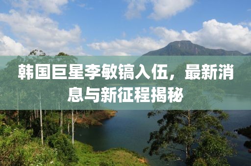 韓國巨星李敏鎬入伍，最新消息與新征程揭秘