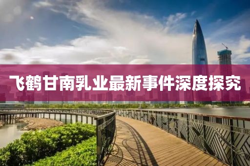 飛鶴甘南乳業(yè)最新事件深度探究