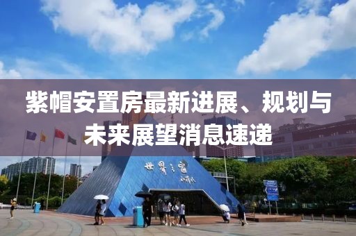 紫帽安置房最新進(jìn)展、規(guī)劃與未來展望消息速遞