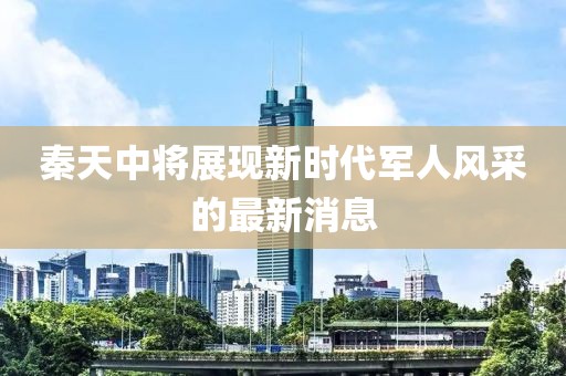 秦天中將展現(xiàn)新時代軍人風(fēng)采的最新消息