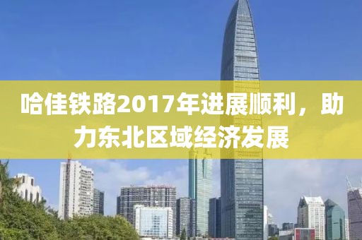 哈佳鐵路2017年進(jìn)展順利，助力東北區(qū)域經(jīng)濟(jì)發(fā)展