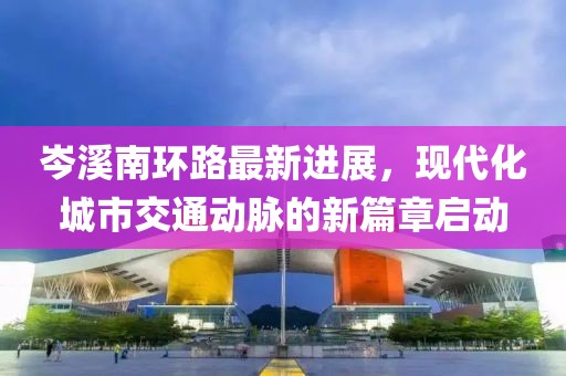 岑溪南環(huán)路最新進(jìn)展，現(xiàn)代化城市交通動(dòng)脈的新篇章啟動(dòng)