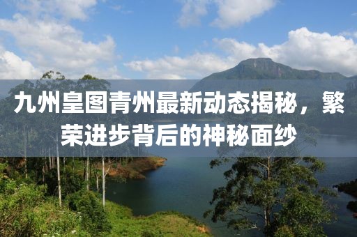九州皇圖青州最新動態(tài)揭秘，繁榮進步背后的神秘面紗