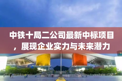 中鐵十局二公司最新中標(biāo)項(xiàng)目，展現(xiàn)企業(yè)實(shí)力與未來潛力