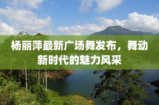 楊麗萍最新廣場(chǎng)舞發(fā)布，舞動(dòng)新時(shí)代的魅力風(fēng)采
