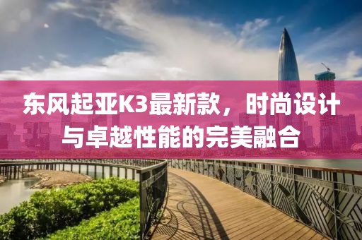 東風(fēng)起亞K3最新款，時尚設(shè)計與卓越性能的完美融合