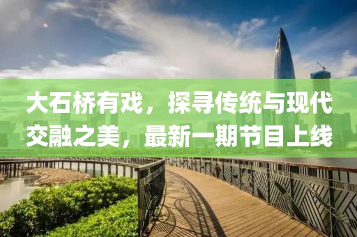 大石橋有戲，探尋傳統(tǒng)與現(xiàn)代交融之美，最新一期節(jié)目上線