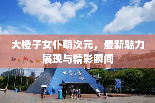 大橙子女仆萌次元，最新魅力展現(xiàn)與精彩瞬間