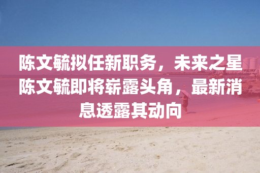 陳文毓擬任新職務(wù)，未來之星陳文毓即將嶄露頭角，最新消息透露其動(dòng)向