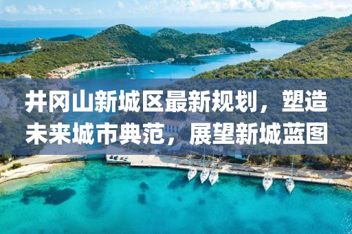 井岡山新城區(qū)最新規(guī)劃，塑造未來(lái)城市典范，展望新城藍(lán)圖
