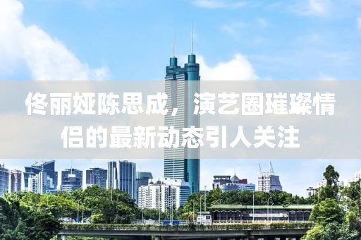 佟麗婭陳思成，演藝圈璀璨情侶的最新動態(tài)引人關注