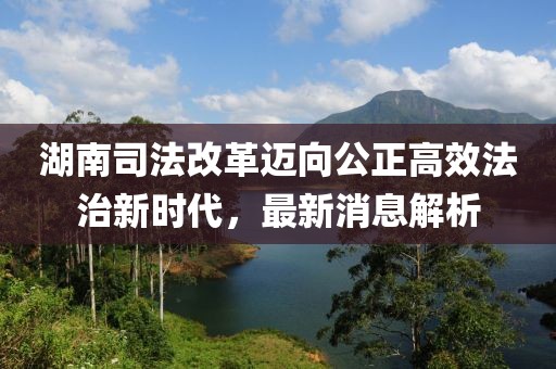 湖南司法改革邁向公正高效法治新時代，最新消息解析