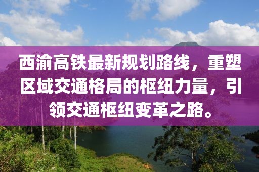 西渝高鐵最新規(guī)劃路線，重塑區(qū)域交通格局的樞紐力量，引領(lǐng)交通樞紐變革之路。