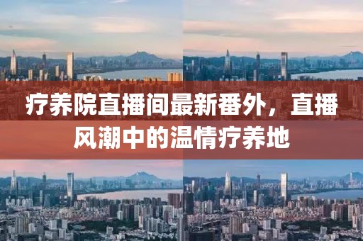 療養(yǎng)院直播間最新番外，直播風(fēng)潮中的溫情療養(yǎng)地