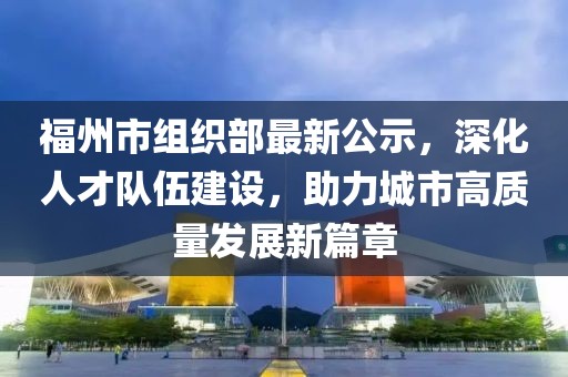 福州市組織部最新公示，深化人才隊(duì)伍建設(shè)，助力城市高質(zhì)量發(fā)展新篇章
