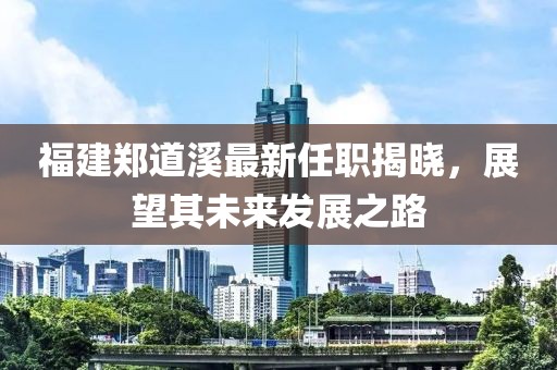 福建鄭道溪最新任職揭曉，展望其未來發(fā)展之路